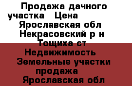 Продажа дачного участка › Цена ­ 125 000 - Ярославская обл., Некрасовский р-н, Тощиха ст. Недвижимость » Земельные участки продажа   . Ярославская обл.